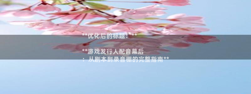 天辰平台况7O777：**优化后的标题：**

**游戏发行人配音幕后
：从剧本到录音棚的完整指南**
